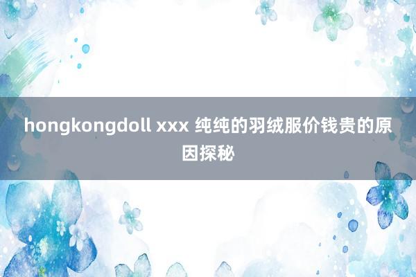 hongkongdoll xxx 纯纯的羽绒服价钱贵的原因探秘