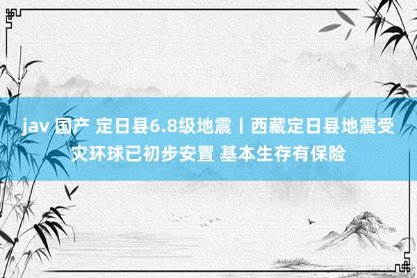 jav 国产 定日县6.8级地震丨西藏定日县地震受灾环球已初步安置 基本生存有保险