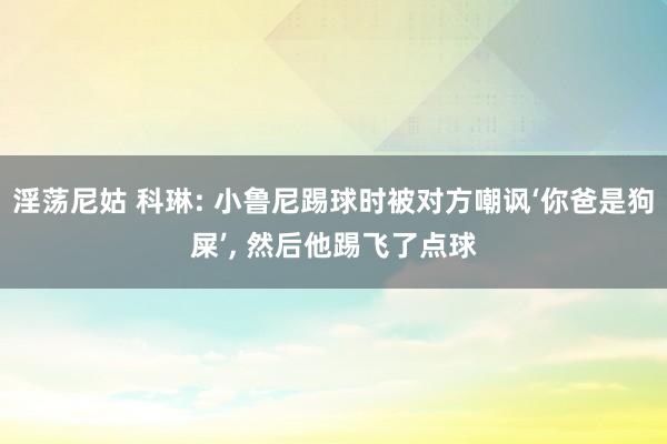 淫荡尼姑 科琳: 小鲁尼踢球时被对方嘲讽‘你爸是狗屎’， 然后他踢飞了点球