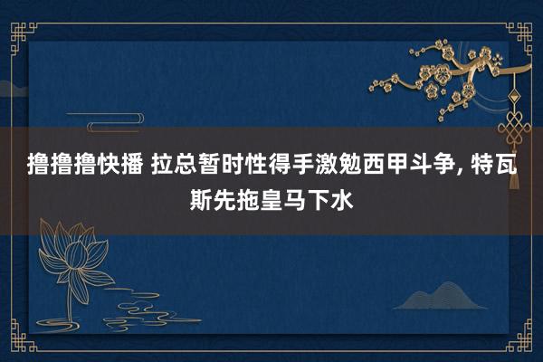 撸撸撸快播 拉总暂时性得手激勉西甲斗争， 特瓦斯先拖皇马下水