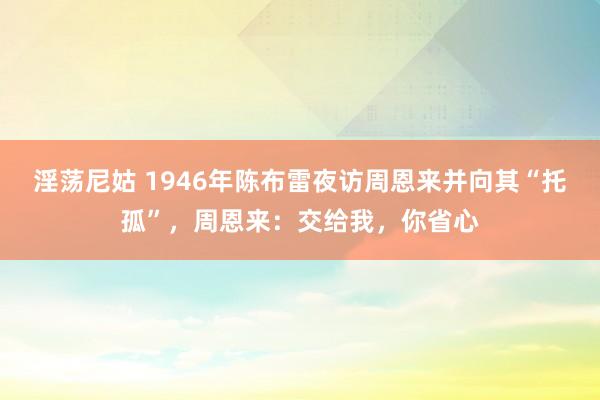 淫荡尼姑 1946年陈布雷夜访周恩来并向其“托孤”，周恩来：交给我，你省心