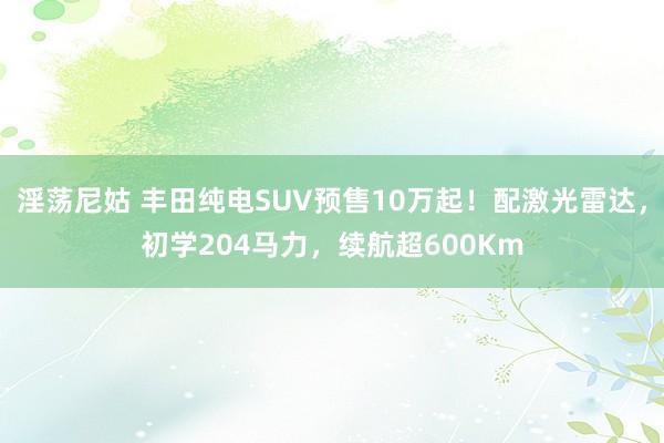 淫荡尼姑 丰田纯电SUV预售10万起！配激光雷达，初学204马力，续航超600Km