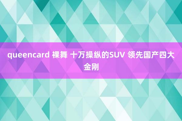 queencard 裸舞 十万操纵的SUV 领先国产四大金刚