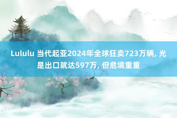 Lululu 当代起亚2024年全球狂卖723万辆， 光是出口就达597万， 但危境重重