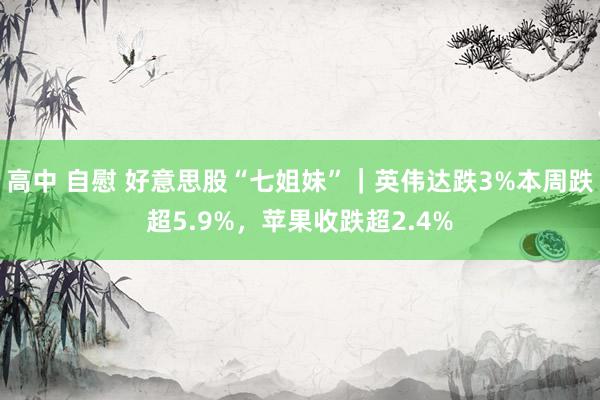 高中 自慰 好意思股“七姐妹”｜英伟达跌3%本周跌超5.9%，苹果收跌超2.4%