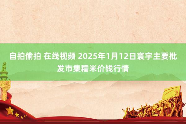 自拍偷拍 在线视频 2025年1月12日寰宇主要批发市集糯米价钱行情