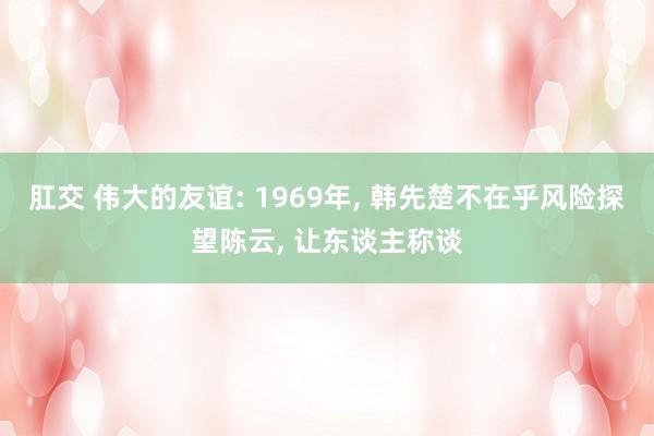 肛交 伟大的友谊: 1969年， 韩先楚不在乎风险探望陈云， 让东谈主称谈