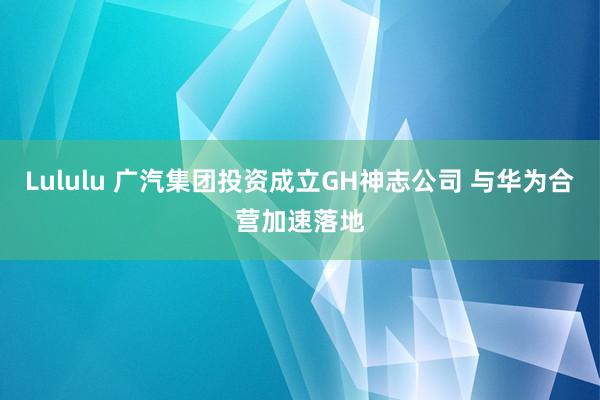 Lululu 广汽集团投资成立GH神志公司 与华为合营加速落地