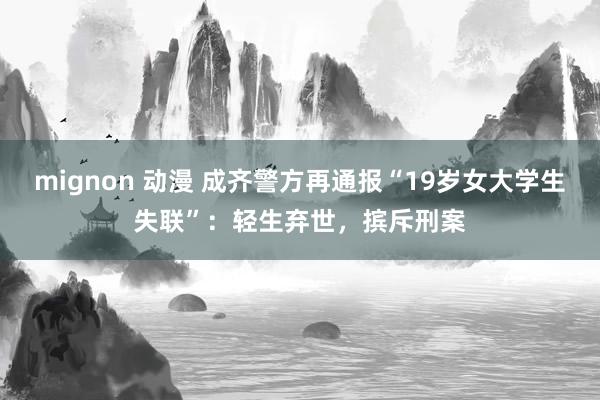 mignon 动漫 成齐警方再通报“19岁女大学生失联”：轻生弃世，摈斥刑案