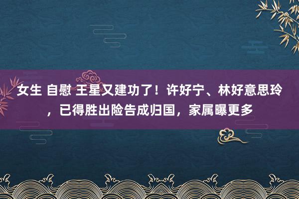 女生 自慰 王星又建功了！许好宁、林好意思玲，已得胜出险告成归国，家属曝更多