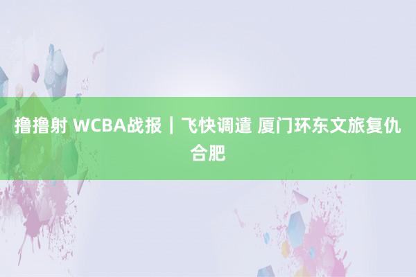 撸撸射 WCBA战报｜飞快调遣 厦门环东文旅复仇合肥