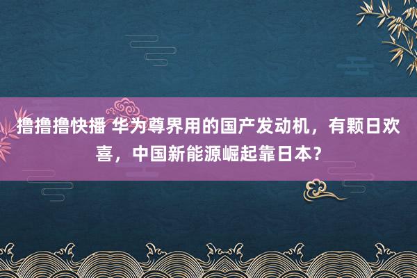 撸撸撸快播 华为尊界用的国产发动机，有颗日欢喜，中国新能源崛起靠日本？