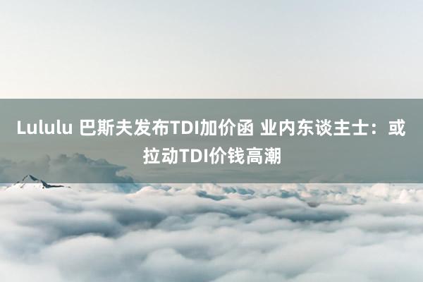 Lululu 巴斯夫发布TDI加价函 业内东谈主士：或拉动TDI价钱高潮