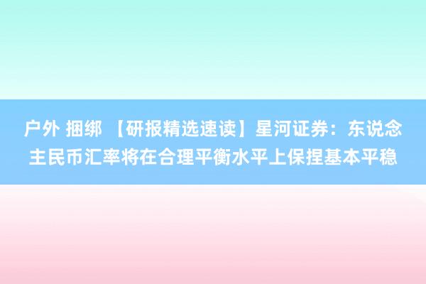 户外 捆绑 【研报精选速读】星河证券：东说念主民币汇率将在合理平衡水平上保捏基本平稳