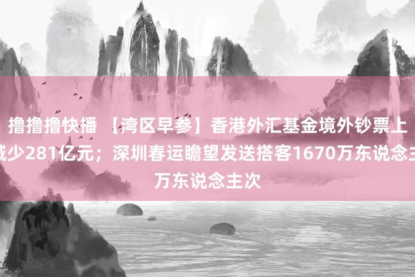 撸撸撸快播 【湾区早参】香港外汇基金境外钞票上月减少281亿元；深圳春运瞻望发送搭客1670万东说念主次