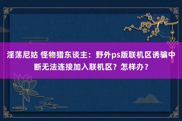 淫荡尼姑 怪物猎东谈主：野外ps版联机区诱骗中断无法连接加入联机区？怎样办？