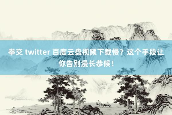 拳交 twitter 百度云盘视频下载慢？这个手段让你告别漫长恭候！