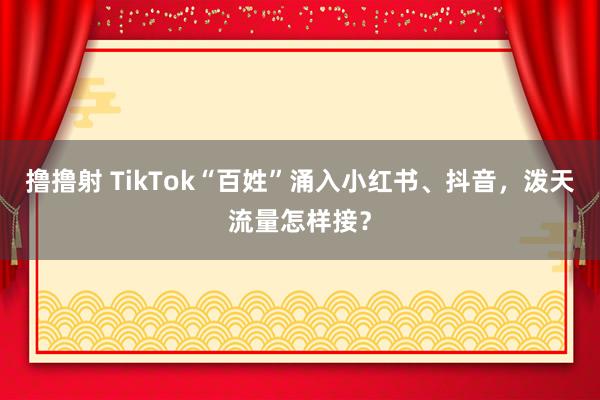 撸撸射 TikTok“百姓”涌入小红书、抖音，泼天流量怎样接？