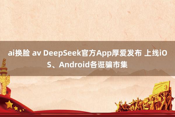 ai换脸 av DeepSeek官方App厚爱发布 上线iOS、Android各诳骗市集