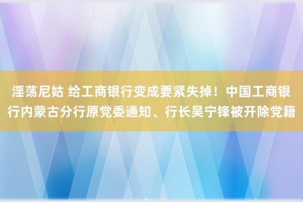 淫荡尼姑 给工商银行变成要紧失掉！中国工商银行内蒙古分行原党委通知、行长吴宁锋被开除党籍