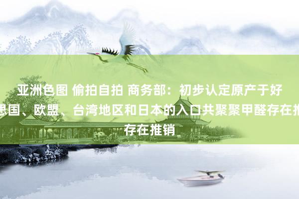 亚洲色图 偷拍自拍 商务部：初步认定原产于好意思国、欧盟、台湾地区和日本的入口共聚聚甲醛存在推销