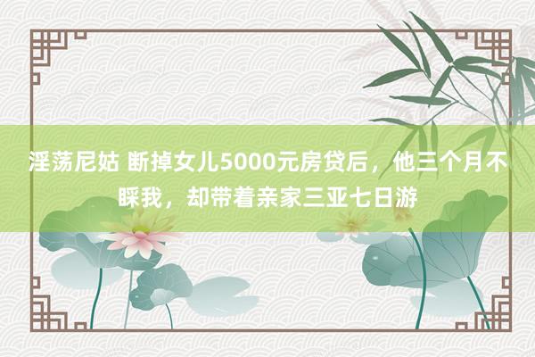 淫荡尼姑 断掉女儿5000元房贷后，他三个月不睬我，却带着亲