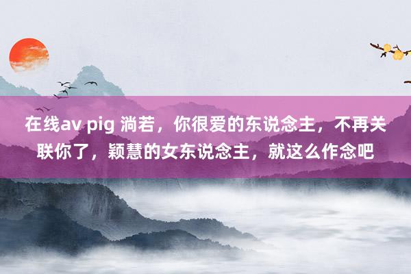 在线av pig 淌若，你很爱的东说念主，不再关联你了，颖慧