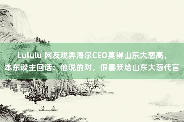 Lululu 网友戏弄海尔CEO莫得山东大葱高，本东谈主回话：他说的对，很喜跃给山东大葱代言