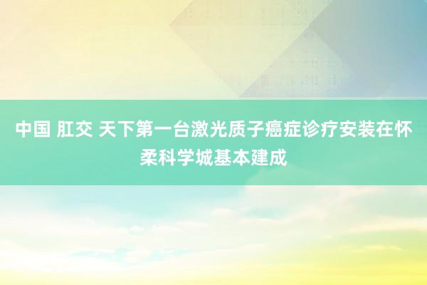 中国 肛交 天下第一台激光质子癌症诊疗安装在怀柔科学城基本建