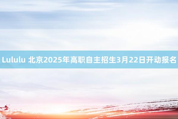 Lululu 北京2025年高职自主招生3月22日开动报名