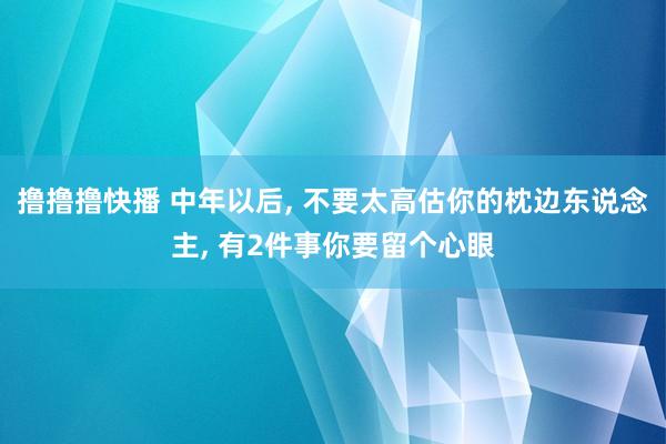 撸撸撸快播 中年以后, 不要太高估你的枕边东说念主, 有2件