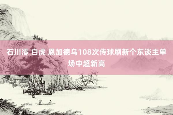 石川澪 白虎 恩加德乌108次传球刷新个东谈主单场中超新高
